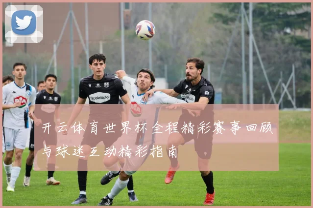 开云体育世界杯全程精彩赛事回顾与球迷互动精彩指南