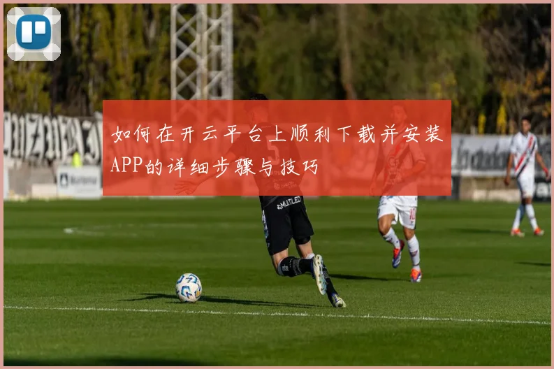 如何在开云平台上顺利下载并安装APP的详细步骤与技巧