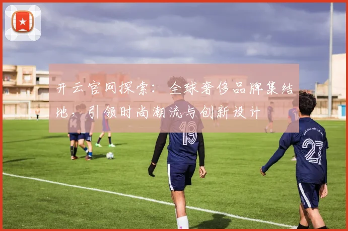 开云官网探索：全球奢侈品牌集结地，引领时尚潮流与创新设计